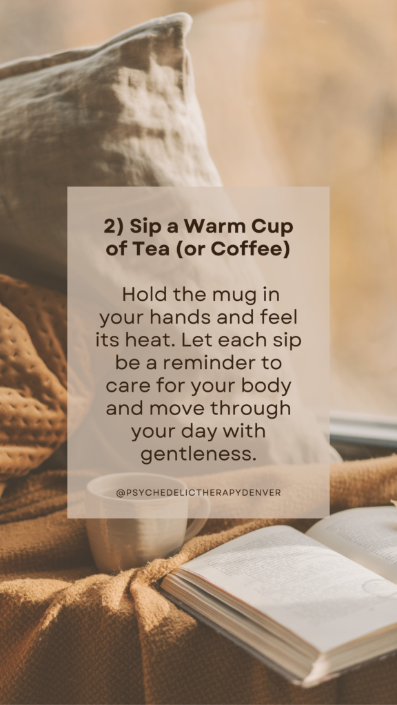 2) Sip a Warm Cup of Tea (or Coffee) Hold the mug in your hands and feel its heat. Let each sip be a reminder to care for your body and move through your day with gentleness.