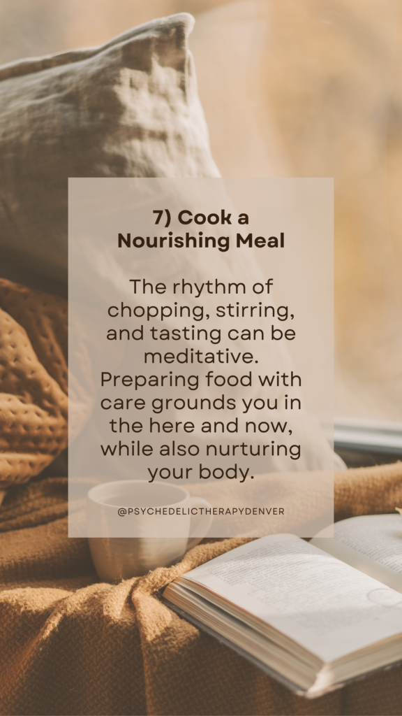 7) Cook a Nourishing Meal

The rhythm of chopping, stirring, and tasting can be meditative. Preparing food with care grounds you in the here and now, while also nurturing your body.