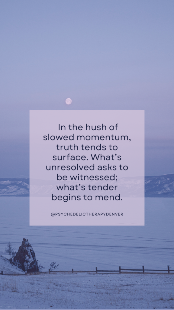  In the hush of slowed momentum, truth tends to surface. What’s unresolved asks to be witnessed; what’s tender begins to mend.